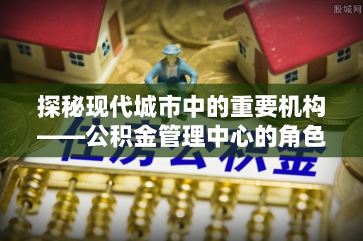 民丰探秘现代城市中的重要机构——公积金管理中心的角色与使命