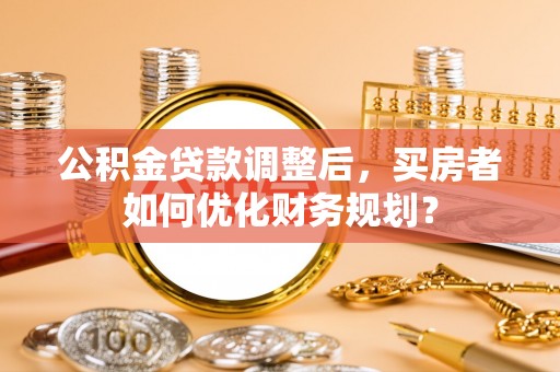 民丰公积金贷款调整后，买房者如何优化财务规划？