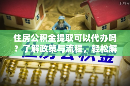 民丰住房公积金提取可以代办吗？了解政策与流程，轻松解决你的疑问