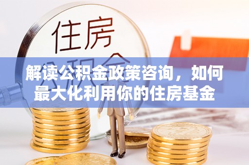 民丰解读公积金政策咨询，如何最大化利用你的住房基金