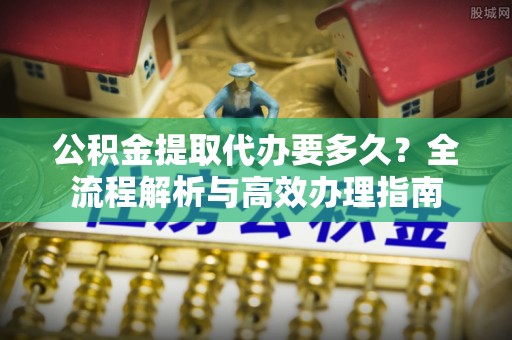 民丰公积金提取代办要多久？全流程解析与高效办理指南