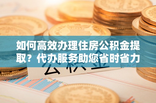 民丰如何高效办理住房公积金提取？代办服务助您省时省力