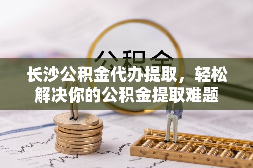 民丰长沙公积金代办提取，轻松解决你的公积金提取难题