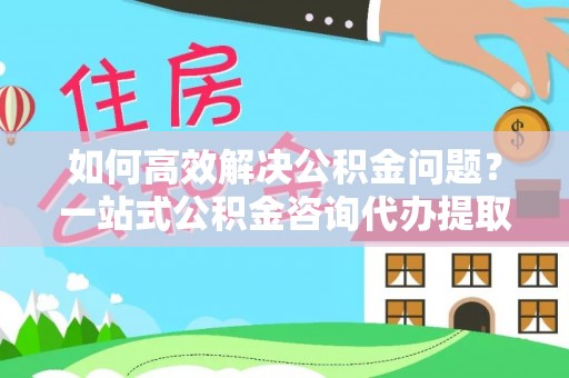 民丰如何高效解决公积金问题？一站式公积金咨询代办提取服务全解析