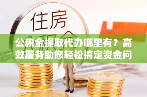 民丰公积金提取代办哪里有？高效服务助您轻松搞定资金问题